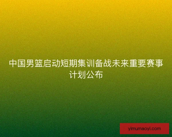 中国男篮启动短期集训备战未来重要赛事计划公布