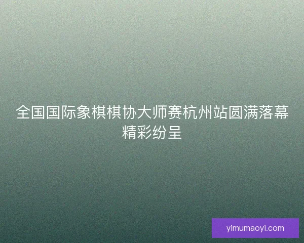 全国国际象棋棋协大师赛杭州站圆满落幕精彩纷呈