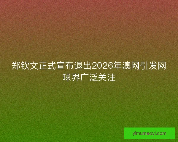 郑钦文正式宣布退出2026年澳网引发网球界广泛关注