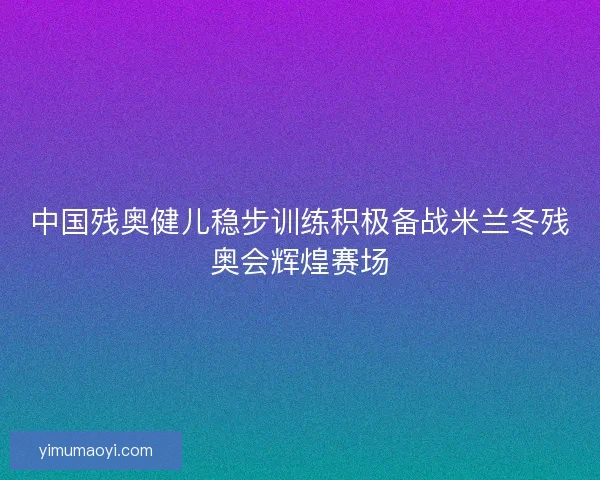 中国残奥健儿稳步训练积极备战米兰冬残奥会辉煌赛场 中国残奥健儿稳步训练积极备战米兰冬残奥会辉煌赛场