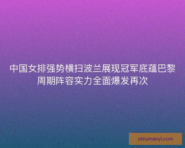中国女排强势横扫波兰展现冠军底蕴巴黎周期阵容实力全面爆发再次