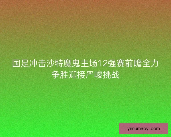 国足冲击沙特魔鬼主场12强赛前瞻全力争胜迎接严峻挑战