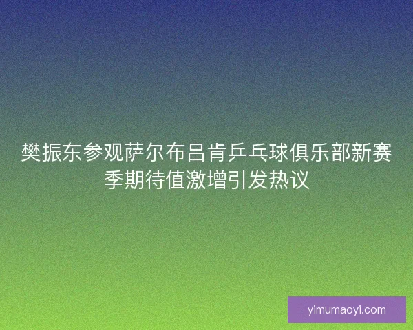 樊振东参观萨尔布吕肯乒乓球俱乐部新赛季期待值激增引发热议