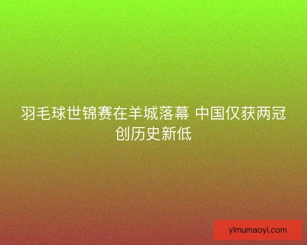 羽毛球世锦赛在羊城落幕 中国仅获两冠创历史新低