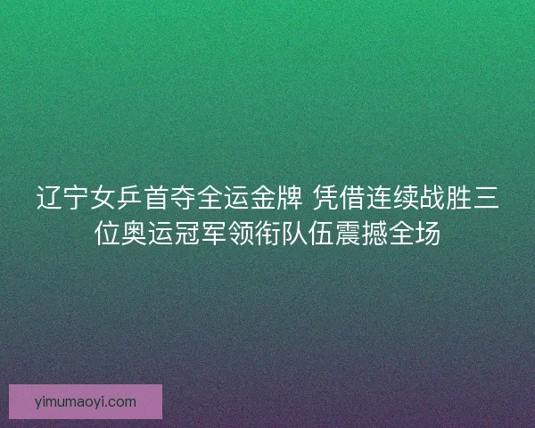 辽宁女乒首夺全运金牌 凭借连续战胜三位奥运冠军领衔队伍震撼全场 辽宁女乒首夺全运金牌 凭借连续战胜三位奥运冠军领衔队伍震撼全场