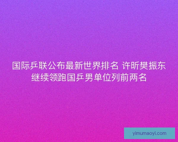 国际乒联公布最新世界排名 许昕樊振东继续领跑国乒男单位列前两名 国际乒联公布最新世界排名 许昕樊振东继续领跑国乒男单位列前两名