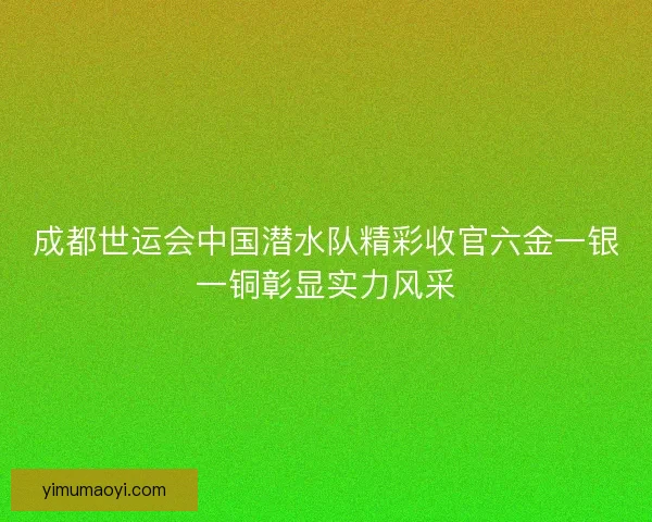 成都世运会中国潜水队精彩收官六金一银一铜彰显实力风采 成都世运会中国潜水队精彩收官六金一银一铜彰显实力风采