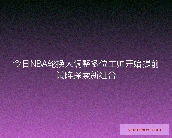 今日NBA轮换大调整多位主帅开始提前试阵探索新组合