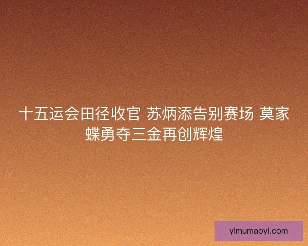 十五运会田径收官 苏炳添告别赛场 莫家蝶勇夺三金再创辉煌