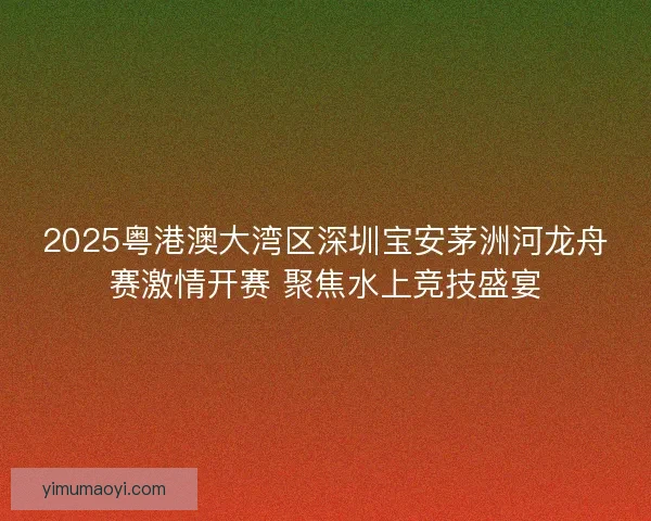 2025粤港澳大湾区深圳宝安茅洲河龙舟赛激情开赛 聚焦水上竞技盛宴