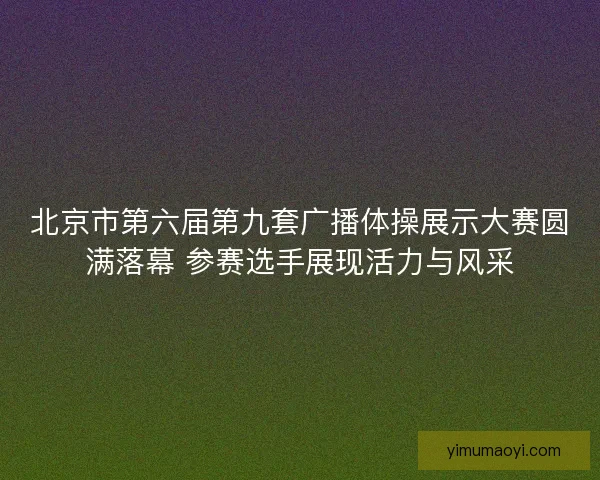 北京市第六届第九套广播体操展示大赛圆满落幕 参赛选手展现活力与风采 北京市第六届第九套广播体操展示大赛圆满落幕 参赛选手展现活力与风采