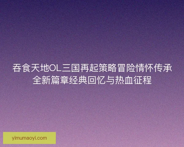 吞食天地OL三国再起策略冒险情怀传承全新篇章经典回忆与热血征程